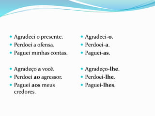  Agradeci o presente.
 Perdoei a ofensa.
 Paguei minhas contas.
 Agradeço a você.
 Perdoei ao agressor.
 Paguei aos meus
credores.
 Agradeci-o.
 Perdoei-a.
 Paguei-as.
 Agradeço-lhe.
 Perdoei-lhe.
 Paguei-lhes.
 