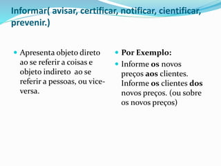 Informar( avisar, certificar, notificar, cientificar,
prevenir.)
 Apresenta objeto direto
ao se referir a coisas e
objeto indireto ao se
referir a pessoas, ou vice-
versa.
 Por Exemplo:
 Informe os novos
preços aos clientes.
Informe os clientes dos
novos preços. (ou sobre
os novos preços)
 