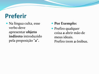 Preferir
 Na língua culta, esse
verbo deve
apresentar objeto
indireto introduzido
pela preposição "a".
 Por Exemplo:
 Prefiro qualquer
coisa a abrir mão de
meus ideais.
Prefiro trem a ônibus.
 