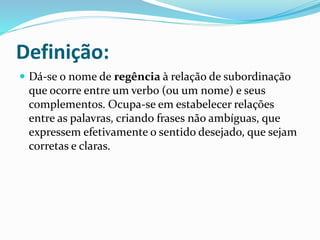 Definição:
 Dá-se o nome de regência à relação de subordinação
que ocorre entre um verbo (ou um nome) e seus
complementos. Ocupa-se em estabelecer relações
entre as palavras, criando frases não ambíguas, que
expressem efetivamente o sentido desejado, que sejam
corretas e claras.
 
