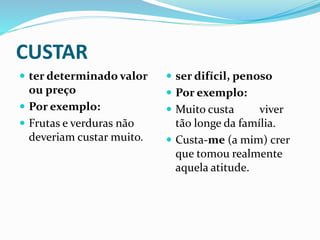 CUSTAR
 ter determinado valor
ou preço
 Por exemplo:
 Frutas e verduras não
deveriam custar muito.
 ser difícil, penoso
 Por exemplo:
 Muito custa viver
tão longe da família.
 Custa-me (a mim) crer
que tomou realmente
aquela atitude.
 