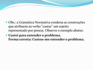  Obs.: a Gramática Normativa condena as construções
que atribuem ao verbo "custar" um sujeito
representado por pessoa. Observe o exemplo abaixo:
 Custei para entender o problema.
Forma correta: Custou-me entender o problema.
 