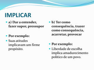 IMPLICAR
 a) Dar a entender,
fazer supor, pressupor
 Por exemplo:
 Suas atitudes
implicavam um firme
propósito.
 b) Ter como
consequência, trazer
como consequência,
acarretar, provocar
 Por exemplo:
 Liberdade de escolha
implica amadurecimento
político de um povo.
 