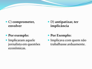  C) comprometer,
envolver
 Por exemplo:
 Implicaram aquele
jornalista em questões
econômicas.
 D) antipatizar, ter
implicância
 Por Exemplo:
 Implicava com quem não
trabalhasse arduamente.
 