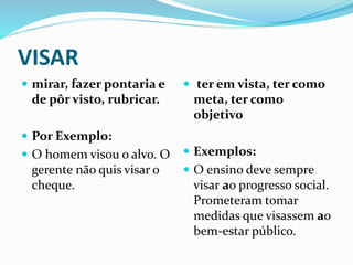 VISAR
 mirar, fazer pontaria e
de pôr visto, rubricar.
 Por Exemplo:
 O homem visou o alvo. O
gerente não quis visar o
cheque.
 ter em vista, ter como
meta, ter como
objetivo
 Exemplos:
 O ensino deve sempre
visar ao progresso social.
Prometeram tomar
medidas que visassem ao
bem-estar público.
 