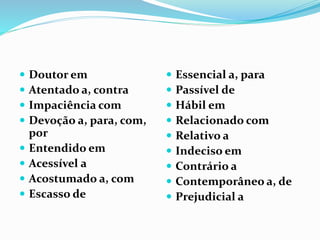  Doutor em
 Atentado a, contra
 Impaciência com
 Devoção a, para, com,
por
 Entendido em
 Acessível a
 Acostumado a, com
 Escasso de
 Essencial a, para
 Passível de
 Hábil em
 Relacionado com
 Relativo a
 Indeciso em
 Contrário a
 Contemporâneo a, de
 Prejudicial a
 