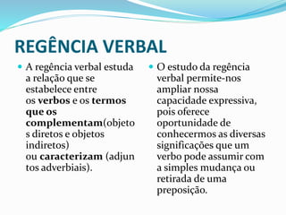 REGÊNCIA VERBAL
 A regência verbal estuda
a relação que se
estabelece entre
os verbos e os termos
que os
complementam(objeto
s diretos e objetos
indiretos)
ou caracterizam (adjun
tos adverbiais).
 O estudo da regência
verbal permite-nos
ampliar nossa
capacidade expressiva,
pois oferece
oportunidade de
conhecermos as diversas
significações que um
verbo pode assumir com
a simples mudança ou
retirada de uma
preposição.
 