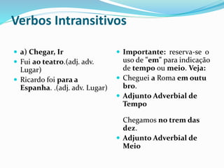 Verbos Intransitivos
 a) Chegar, Ir
 Fui ao teatro.(adj. adv.
Lugar)
 Ricardo foi para a
Espanha. .(adj. adv. Lugar)
 Importante: reserva-se o
uso de "em" para indicação
de tempo ou meio. Veja:
 Cheguei a Roma em outu
bro.
 Adjunto Adverbial de
Tempo
Chegamos no trem das
dez.
 Adjunto Adverbial de
Meio
 