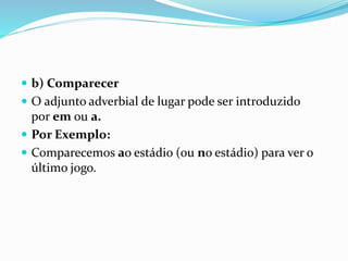  b) Comparecer
 O adjunto adverbial de lugar pode ser introduzido
por em ou a.
 Por Exemplo:
 Comparecemos ao estádio (ou no estádio) para ver o
último jogo.
 