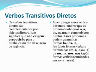 Verbos Transitivos Diretos
 Os verbos transitivos
diretos são
complementados por
objetos diretos. Isso
significa que não exigem
preposição para o
estabelecimento da relação
de regência.
 Ao empregar esses verbos,
devemos lembrar que os
pronomes oblíquos o, a,
os, as atuam como objetos
diretos. Esses pronomes
podem assumir as
formas lo, los, la,
las (após formas verbais
terminadas em -r, -s ou -z)
ou no, na, nos, nas (após
formas verbais terminadas
em sons nasais)
 