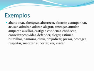 Exemplos
 abandonar, abençoar, aborrecer, abraçar, acompanhar,
acusar, admirar, adorar, alegrar, ameaçar, amolar,
amparar, auxiliar, castigar, condenar, conhecer,
conservar,convidar, defender, eleger, estimar,
humilhar, namorar, ouvir, prejudicar, prezar, proteger,
respeitar, socorrer, suportar, ver, visitar.
 