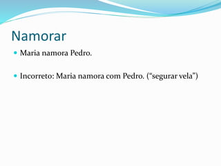 Namorar
 Maria namora Pedro.
 Incorreto: Maria namora com Pedro. (“segurar vela”)
 