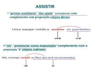 ASSISTIR
= 'prestar assistência', 'dar ajuda' normalmente com
complemento sem preposição (objeto direto)
= 'ver', 'presenciar como espectador' complemento com a
preposição 'a' (objeto indireto):
 