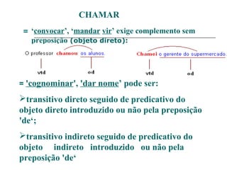 CHAMAR
= ‘convocar’, ‘mandar vir’ exige complemento sem
preposição (objeto direto):
= 'cognominar', 'dar nome’ pode ser:
transitivo direto seguido de predicativo do
objeto direto introduzido ou não pela preposição
'de‘;
transitivo indireto seguido de predicativo do
objeto indireto introduzido ou não pela
preposição 'de‘
 
