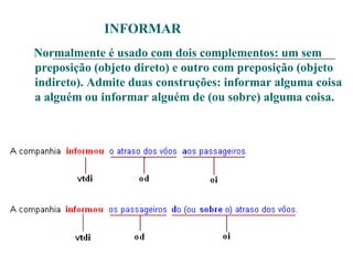 INFORMAR
Normalmente é usado com dois complementos: um sem
preposição (objeto direto) e outro com preposição (objeto
indireto). Admite duas construções: informar alguma coisa
a alguém ou informar alguém de (ou sobre) alguma coisa.
 