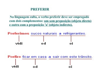 PREFERIR
Na linguagem culta, o verbo preferir deve ser empregado
com dois complementos: um sem preposição (objeto direto)
e outro com a preposição 'a' (objeto indireto).
 