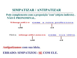 SIMPATIZAR / ANTIPATIZAR
Pede complemento com a preposição 'com' (objeto indireto) .
NÃO É PRONOMINAL.
Antipatizamos com sua ideia.
ERRADO: SIMPATIZOU- SE COM ELE.
 
