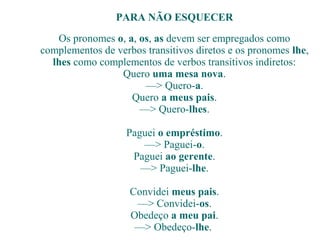 PARA NÃO ESQUECER
Os pronomes o, a, os, as devem ser empregados como
complementos de verbos transitivos diretos e os pronomes lhe,
lhes como complementos de verbos transitivos indiretos:
Quero uma mesa nova.
—> Quero-a.
Quero a meus pais.
—> Quero-lhes.
Paguei o empréstimo.
—> Paguei-o.
Paguei ao gerente.
—> Paguei-lhe.
Convidei meus pais.
—> Convidei-os.
Obedeço a meu pai.
—> Obedeço-lhe.
 