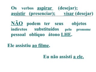 Os verbos aspirar (desejar);
assistir (presenciar); visar (desejar)
NÃO podem ter seus objetos
indiretos substituídos pelo pronome
pessoal oblíquo átono LHE.
Ele assistiu ao filme.
Eu não assisti a ele.
 