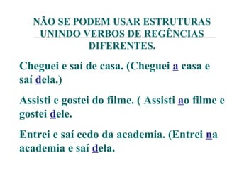 NÃO SE PODEM USAR ESTRUTURAS
UNINDO VERBOS DE REGÊNCIAS
DIFERENTES.
Cheguei e saí de casa. (Cheguei a casa e
saí dela.)
Assisti e gostei do filme. ( Assisti ao filme e
gostei dele.
Entrei e saí cedo da academia. (Entrei na
academia e saí dela.
 