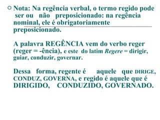  Nota: Na regência verbal, o termo regido pode
ser ou não preposicionado: na regência
nominal, ele é obrigatoriamente
preposicionado.
A palavra REGÊNCIA vem do verbo reger
(reger = -ência), e este do latim Regere = dirigir,
guiar, conduzir, governar.
Dessa forma, regente é aquele que DIRIGE,
CONDUZ, GOVERNA, e regido é aquele que é
DIRIGIDO, CONDUZIDO, GOVERNADO.
 