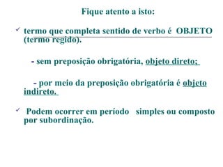 Fique atento a isto:
 termo que completa sentido de verbo é OBJETO
(termo regido).
- sem preposição obrigatória, objeto direto;
- por meio da preposição obrigatória é objeto
indireto.
 Podem ocorrer em período simples ou composto
por subordinação.
 