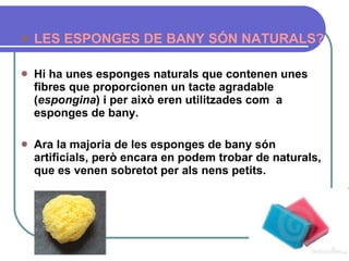 LES ESPONGES DE BANY SÓN NATURALS?   Hi ha unes esponges naturals que contenen unes fibres que proporcionen un tacte agradable ( espongina ) i per això eren utilitzades com  a esponges de bany.  Ara la majoria de les esponges de bany són artificials, però encara en podem trobar de naturals, que es venen sobretot per als nens petits.   
