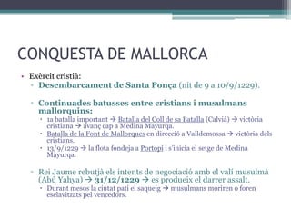 CONQUESTA DE MALLORCA
• Exèrcit cristià:
  ▫ Desembarcament de Santa Ponça (nit de 9 a 10/9/1229).

  ▫ Continuades batusses entre cristians i musulmans
    mallorquins:
     1a batalla important  Batalla del Coll de sa Batalla (Calvià)  victòria
      cristiana  avanç cap a Medina Mayurqa.
     Batalla de la Font de Mallorques en direcció a Valldemossa  victòria dels
      cristians.
     13/9/1229  la flota fondeja a Portopí i s’inicia el setge de Medina
      Mayurqa.

  ▫ Rei Jaume rebutjà els intents de negociació amb el valí musulmà
    (Abú Yahya)  31/12/1229  es produeix el darrer assalt.
     Durant mesos la ciutat patí el saqueig  musulmans moriren o foren
      esclavitzats pel vencedors.
 