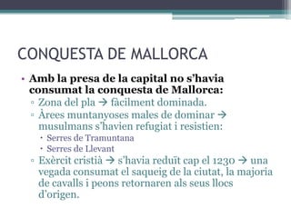 CONQUESTA DE MALLORCA
• Amb la presa de la capital no s’havia
  consumat la conquesta de Mallorca:
  ▫ Zona del pla  fàcilment dominada.
  ▫ Àrees muntanyoses males de dominar 
    musulmans s’havien refugiat i resistien:
     Serres de Tramuntana
     Serres de Llevant
  ▫ Exèrcit cristià  s’havia reduït cap el 1230  una
    vegada consumat el saqueig de la ciutat, la majoria
    de cavalls i peons retornaren als seus llocs
    d’origen.
 