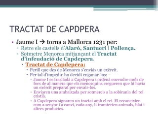 TRACTAT DE CAPDPERA
• Jaume I  torna a Mallorca 1231 per:
 ▫ Retre els castells d’Alaró, Santueri i Pollença.
 ▫ Sotmetre Menorca mitjançant el Tractat
   d’infeudació de Capdepera.
    Tractat de Capdepera:
      Perill que des de Menorca s’enviàs un exèrcit.
      Per tal d’impedir-ho decidí enganar-los:
       ▫ Jaume I es traslladà a Capdepera i ordenà encendre mols de
         focs de al manera que els menorquins cregueren que hi havia
         un exèrcit preparat per envair-los.
       ▫ Enviaren una ambaixada per sotmere’s a la sobirania del rei
         cristià.
       ▫ A Capdepera signaren un tractat amb el rei. El reconeixien
         com a senyor i a canvi, cada any, li tramterien animals, blat i
         altres productes.
 