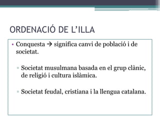 ORDENACIÓ DE L’ILLA
• Conquesta  significa canvi de població i de
  societat.

 ▫ Societat musulmana basada en el grup clànic,
   de religió i cultura islàmica.

 ▫ Societat feudal, cristiana i la llengua catalana.
 