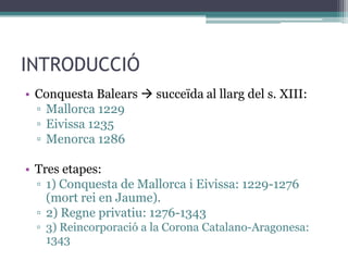 INTRODUCCIÓ
• Conquesta Balears  succeïda al llarg del s. XIII:
  ▫ Mallorca 1229
  ▫ Eivissa 1235
  ▫ Menorca 1286

• Tres etapes:
  ▫ 1) Conquesta de Mallorca i Eivissa: 1229-1276
    (mort rei en Jaume).
  ▫ 2) Regne privatiu: 1276-1343
  ▫ 3) Reincorporació a la Corona Catalano-Aragonesa:
    1343
 