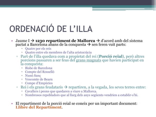ORDENACIÓ DE L’ILLA
• Jaume I  1230 repartiment de Mallorca  d’acord amb del sistema
  pactat a Barcelona abans de la conquesta  sen feren vuit parts:
      Quatre per els reis
      Quatre entre els membres de l’alta aristocràcia
  ▫ Part de l’illa quedava com a propietat del rei (Porció reial), però altres
    porcions passaren a ser feus del grans magnats que havien participat en
    la conquesta:
        Bisbe de Barcelona
        Compte del Rosselló
        Nunó Sanç
        Vescomte de Bearn
        Compe d’Empúries
  ▫ Rei i els grans feudataris  repartiren, a la vegada, les seves terres entre:
      Cavallers i peons que quedaren a viure a Mallorca.
      Nombrosos repobladors que al llarg dels anys següents vendrien a establir-s’hi.

• El repartiment de la porció reial se coneix per un important document:
  Llibre del Repartiment.
 