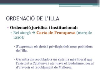 ORDENACIÓ DE L’ILLA
• Ordenació jurídica i institucional:
  ▫ Rei atorgà  Carta de Franquesa (març de
    1230):

    S’expressen els drets i privilegis dels nous pobladors
     de l’illa.

    Garantia als repobladors un sistema més liberal que
     l’existent a Catalunya i atenuava el feudalisme, per al
     d’afavorir el repoblament de Mallorca.
 