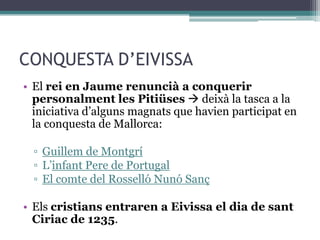 CONQUESTA D’EIVISSA
• El rei en Jaume renuncià a conquerir
  personalment les Pitiüses  deixà la tasca a la
  iniciativa d’alguns magnats que havien participat en
  la conquesta de Mallorca:

  ▫ Guillem de Montgrí
  ▫ L’infant Pere de Portugal
  ▫ El comte del Rosselló Nunó Sanç

• Els cristians entraren a Eivissa el dia de sant
  Ciriac de 1235.
 
