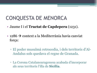 CONQUESTA DE MENORCA
• Jaume I i el Tractat de Capdepera (1231).

• 1286  context a la Mediterrània havia canviat
  força:

  ▫ El poder musulmà retrocedia, i dels territoris d’Al-
    Andalus sols quedava el regne de Granada.

  ▫ La Corona Catalanoaragonesa acabada d’incorporar
    als seus territoris l’illa de Sicília.
 