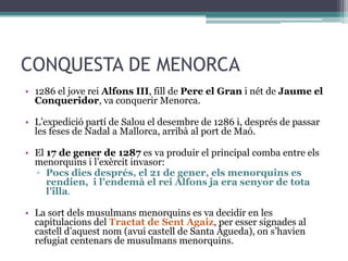 CONQUESTA DE MENORCA
• 1286 el jove rei Alfons III, fill de Pere el Gran i nét de Jaume el
  Conqueridor, va conquerir Menorca.

• L’expedició partí de Salou el desembre de 1286 i, després de passar
  les feses de Nadal a Mallorca, arribà al port de Maó.

• El 17 de gener de 1287 es va produir el principal comba entre els
  menorquins i l’exèrcit invasor:
  ▫ Pocs dies després, el 21 de gener, els menorquins es
     rendien, i l’endemà el rei Alfons ja era senyor de tota
     l’illa.

• La sort dels musulmans menorquins es va decidir en les
  capitulacions del Tractat de Sent Agaiz, per esser signades al
  castell d’aquest nom (avui castell de Santa Àgueda), on s’havien
  refugiat centenars de musulmans menorquins.
 