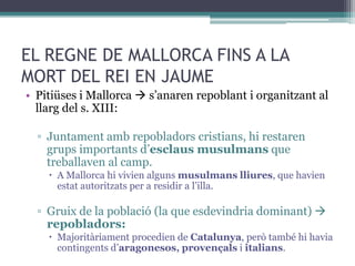 EL REGNE DE MALLORCA FINS A LA
MORT DEL REI EN JAUME
• Pitiüses i Mallorca  s’anaren repoblant i organitzant al
  llarg del s. XIII:

  ▫ Juntament amb repobladors cristians, hi restaren
    grups importants d’esclaus musulmans que
    treballaven al camp.
     A Mallorca hi vivien alguns musulmans lliures, que havien
      estat autoritzats per a residir a l’illa.

  ▫ Gruix de la població (la que esdevindria dominant) 
    repobladors:
     Majoritàriament procedien de Catalunya, però també hi havia
      contingents d’aragonesos, provençals i italians.
 
