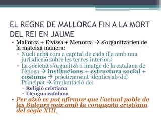 EL REGNE DE MALLORCA FIN A LA MORT
DEL REI EN JAUME
• Mallorca + Eivissa + Menorca  s’organitzarien de
  la mateixa manera:
  ▫ Nucli urbà com a capital de cada illa amb una
    jurisdicció sobre les terres interiors
  ▫ La societat s’organitzà a imatge de la catalana de
    l’època  institucions + estructura social +
    costums  pràcticament idèntics als del
    Principat  implantació de:
     Religió cristiana
     Llengua catalana
• Per això es pot afirmar que l’actual poble de
  les Balears neix amb la conquesta cristiana
  del segle XIII.
 