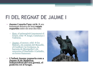 FI DEL REGNAT DE JAUME I
• Jaume I moria l’any 1276  seu
  testament deixava els seus estats
  repartits entre els seus dos fills:

   ▫ Pere, el primogènit (anomenat el
     Gran), rebé  Aragó, Catalunya i
     València.

   ▫ Jaume, el menor, rebé  les
     Balears, els comtats del Rosselló,
     el Conflent i la Cerdanya, la
     baronia de Montpeller i els
     senyorius d’Omeladès i Carladès,
     en terres franceses:

• L’infant Jaume regnaria com a
  Jaume II de Mallorca,
  independent del seu germà, el
  poderós rei d’Aragó.
 