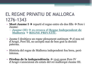 EL REGNE PRIVATIU DE MALLORCA
1276-1343
• Mort Jaume I  repartí el regne entre els dos fills  Pere i
  Jaume:
  ▫ Jaume (II)  es creava el Regne Independent de
    Mallorca  REGNE PRIVATIU.

• Jaume I desitjava un regne plenament autònom  el nou rei
  d’Aragó, Pere III, no acceptà mai de bon grat la decisió
  paterna.

• Història del regne de Mallorca independent fou breu, però
  intensa.

• Pèrdua de la independència  1343 quan Pere IV
  d’Aragó s’annexionà els estats del rei mallorquí Jaume III.
 