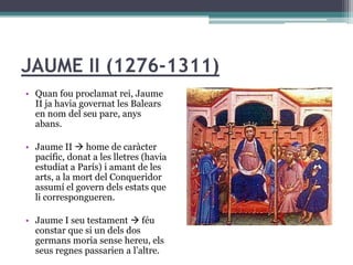 JAUME II (1276-1311)
• Quan fou proclamat rei, Jaume
  II ja havia governat les Balears
  en nom del seu pare, anys
  abans.

• Jaume II  home de caràcter
  pacífic, donat a les lletres (havia
  estudiat a París) i amant de les
  arts, a la mort del Conqueridor
  assumí el govern dels estats que
  li correspongueren.

• Jaume I seu testament  féu
  constar que si un dels dos
  germans moria sense hereu, els
  seus regnes passarien a l’altre.
 