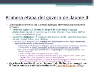 Primera etapa del govern de Jaume II
• El desacord de Pere III per la divisió del regne provocaria lluites entre els
  germans.
  ▫ Primera agressió contra el regne de Mallorca  tractat
     d’infeudació que el rei Pere obligà a signar al seu germà Jaume (1279):
       Jaume = vassall del seu germà.
   ▫ Vespres Sicilianes  francesos rebutjats a Sicília i aquesta illa quedà
     sota el control del rei Pere el Gran:
       Guerra entre Aragó i França  territoris rossellonesos del rei de Mallorca
        quedaven en una posició compromesa.
          Exèrcit francès  atacà el rei d’Aragó a través del Rosselló amb el beneplàcit de Jaume
           II de Mallorca  fet que trenca ja les relacions difícils entre els dos germans.
          Pere III  considerà que Jaume II havia romput el pacte feudal per ajudar els seus
           enemics francesos:
           ▫ Envià el seu fill Alfons a conquerir Mallorca (1285).
           ▫ Mentre es produïa la conquesa de Mallorca, morí el rei d’Aragó i el succeí l’infant Alfons
             (Alfons III)  1287 conquistaria Menorca als musulmans.
           ▫ Balears  quedaren subjectes a la casa d’Aragó durant uns anys  Alfons III morí sense
             descendència (1291) i fou succeït pel seu germà Jaume II d’Aragó.
• Gràcies a la mediació papal, Jaume II de Mallorca aconseguí que
  li fossin retornats els seus territoris  Tractat d’Agnani (1295).
 