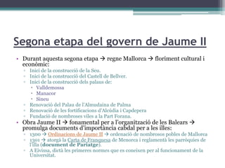 Segona etapa del govern de Jaume II
• Durant aquesta segona etapa  regne Mallorca  floriment cultural i
  econòmic:
  ▫ Inici de la construcció de la Seu.
  ▫ Inici de la construcció del Castell de Bellver.
  ▫ Inici de la construcció dels palaus de:
      Valldemossa
      Manacor
      Sineu
  ▫ Renovació del Palau de l’Almudaina de Palma
  ▫ Renovació de les fortificacions d’Alcúdia i Capdepera
  ▫ Fundació de nombroses viles a la Part Forana.
• Obra Jaume II  fonamental per a l’organització de les Balears 
  promulga documents d’importància cabdal per a les illes:
  ▫ 1300  Ordinacions de Jaume II  ordenació de nombrosos pobles de Mallorca
  ▫ 1301  atorgà la Carta de Franquesa de Menorca i reglamentà les parròquies de
    l’illa (document de Pariatge).
  ▫ A Eivissa, dictà les primeres normes que es coneixen per al funcionament de la
    Universitat.
 