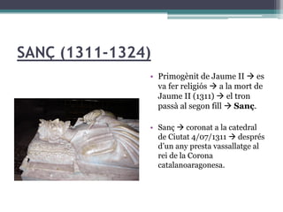 SANÇ (1311-1324)
               • Primogènit de Jaume II  es
                 va fer religiós  a la mort de
                 Jaume II (1311)  el tron
                 passà al segon fill  Sanç.

               • Sanç  coronat a la catedral
                 de Ciutat 4/07/1311  després
                 d’un any presta vassallatge al
                 rei de la Corona
                 catalanoaragonesa.
 