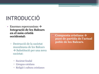 INTRODUCCIÓ
• Enormes repercussions 
  Integració de les Balears
  en el món cristià
  occidental:                        • Conquesta cristiana 
                                       punt de partida de l’actual
                                       poble de les Balears.
  ▫ Destrucció de la societat
    musulmana de les Balears
     Substitució per una nova
    societat:

     Societat feudal
     Llengua catalana
     Religió i cultura cristianes
 