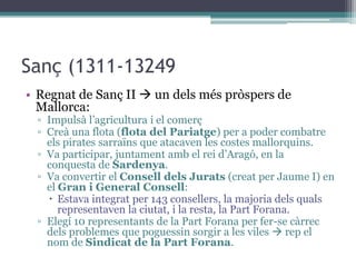 Sanç (1311-13249
• Regnat de Sanç II  un dels més pròspers de
  Mallorca:
 ▫ Impulsà l’agricultura i el comerç
 ▫ Creà una flota (flota del Pariatge) per a poder combatre
   els pirates sarraïns que atacaven les costes mallorquins.
 ▫ Va participar, juntament amb el rei d’Aragó, en la
   conquesta de Sardenya.
 ▫ Va convertir el Consell dels Jurats (creat per Jaume I) en
   el Gran i General Consell:
    Estava integrat per 143 consellers, la majoria dels quals
      representaven la ciutat, i la resta, la Part Forana.
 ▫ Elegí 10 representants de la Part Forana per fer-se càrrec
   dels problemes que poguessin sorgir a les viles  rep el
   nom de Sindicat de la Part Forana.
 