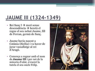 JAUME III (1324-1349)
• Rei Sanç I  morí sense
  descendència  heretà el
  regne el seu nebot Jaume, fill
  de Ferran, germà de Sanç.

• Jaume havia nascut a
  Catània (Sicília) i va haver de
  jurar vassallatge al rei
  d’Aragó.

• Comença a regnar amb el nom
  de Jaume III i per raó de la
  minoria d’edat, n’exercí la
  tutela el seu oncle Felip.
 