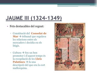 JAUME III (1324-1349)
• Fets destacables del regnat:

  ▫ Constitució del Consolat de
    Mar  tribunal que regulava
    les relacions entre els
    mercaders i decidia en els
    litigis.

  ▫ Cultura  fou un bon
    promotor i d’aquest temps és
    la recopilació de les Lleis
    Palatines  fa una
    descripció del que era la cort
    mallorquina.
 