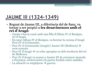JAUME III (1324-1349)
• Regnat de Jaume III, a diferència del de Sanç, va
  tornar a ser propici a les desavinences amb el
  rei d’Aragó:
  ▫ Jaume s’havia casat amb una filla d’Alfons IV el Benigne,
    rei d’Aragó.
  ▫ En morí Alfons IV el Benigne, va heretar la corona d’Aragó
    Pere IV el Cerimoniós.
  ▫ Pere IV el Cerimoniós (Aragó) i Jaume III (Mallorca) 
    eren cunyats.
  ▫ Pere IV d’Aragó  va voler apropiar-se dels territoris del rei
    de Mallorca.
  ▫ Pere IV d’Aragó va acusar a Jaume III de encunyar moneda
    a Perpinyà, contravenint els pactes feudals entre ambdós.
  ▫ La situació va empitjorar  guerra.
 